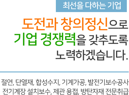 최선을 다하는 기업 도전과 창의정신으로 기업 경쟁력을 갖추도록 노력하겠습니다. 절연, 단열재, 합성수지, 기계가공, 발전기보수공사 전기계장 설치보수, 제관 용접, 방탄자재 전문취급